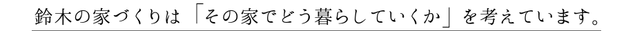 鈴木の家づくりは 「その家でどう暮らしていくか」 を考えています。