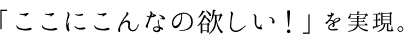 「ここにこんなの欲しい！」を実現。